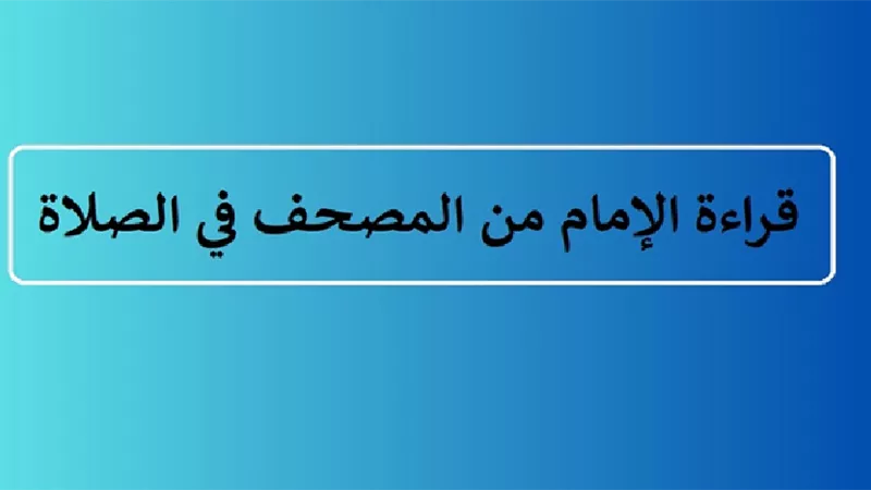 بين الجواز والاختيار حكم قراءة الإمام من المصحف في الصلاة