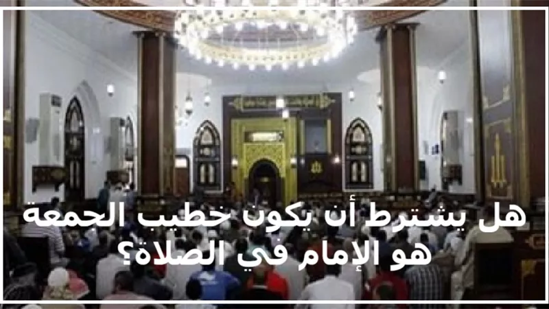 هل يشترط أن يكون خطيب الجمعة هو الإمام في الصلاة؟ 