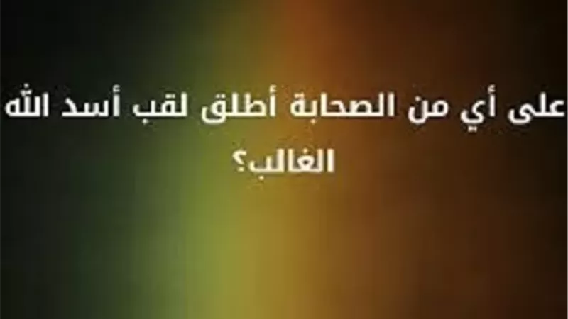 من هو الصحابي الذي لُقب بأسد الله وأسد رسوله؟