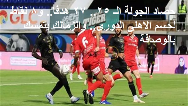 حصاد الجولة الـ 25.. 27 هدفا.. و8 نقاط لحسم الاهلى الدورى.. والزمالك يتمسك بالوصافة