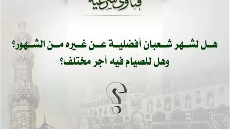 هل لشهر شعبان أفضلية عن غيره من الشهور؟ وهل للصيام فيه أجر مختلف؟ مجمع البحوث الإسلامية يجيب